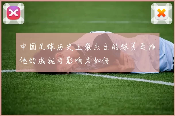 中国足球历史上最杰出的球员是谁他的成就与影响力如何