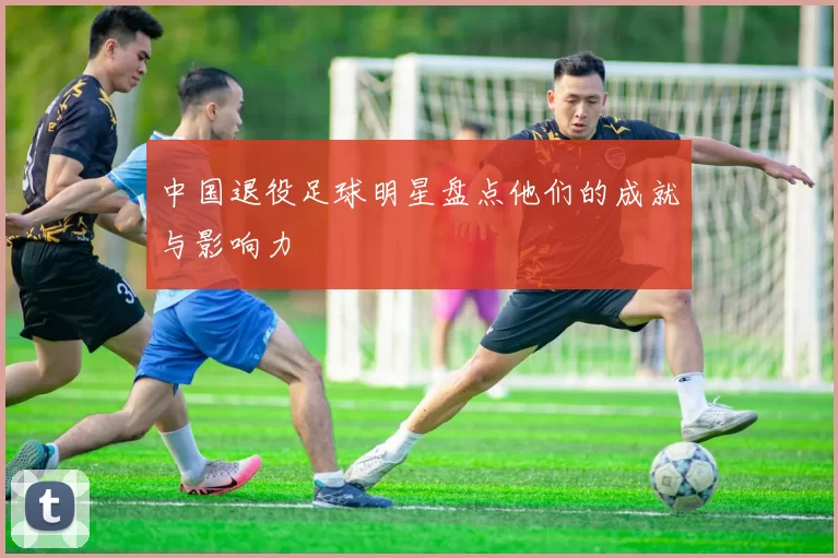 中国退役足球明星盘点他们的成就与影响力