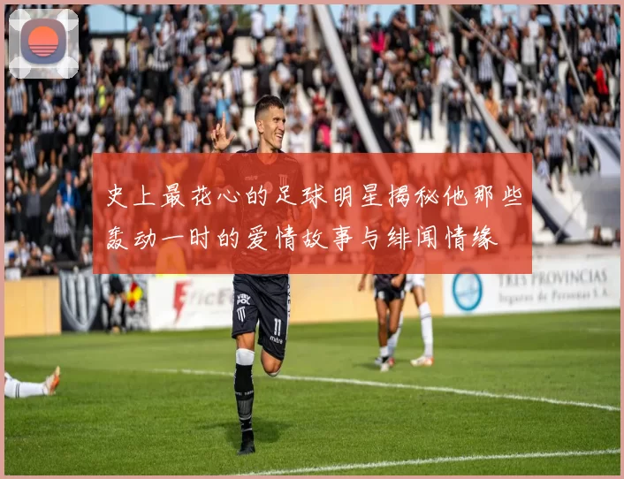 史上最花心的足球明星揭秘他那些轰动一时的爱情故事与绯闻情缘