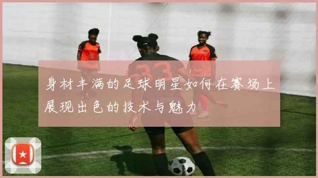 身材丰满的足球明星如何在赛场上展现出色的技术与魅力