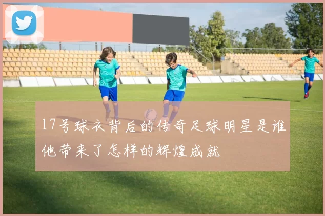 17号球衣背后的传奇足球明星是谁他带来了怎样的辉煌成就